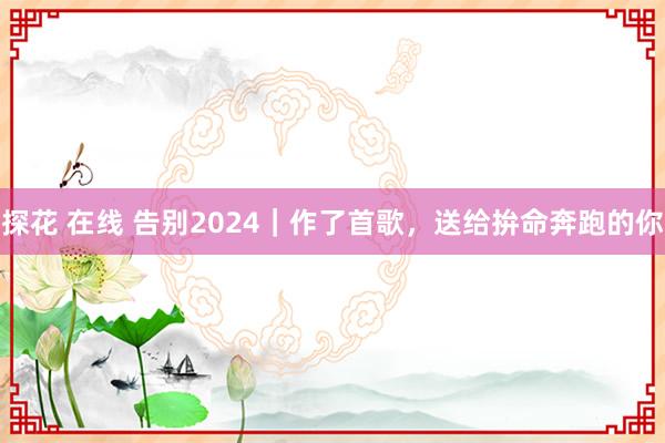 探花 在线 告别2024｜作了首歌，送给拚命奔跑的你