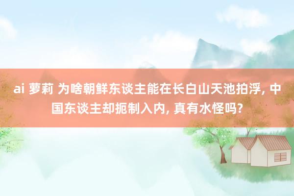 ai 萝莉 为啥朝鲜东谈主能在长白山天池拍浮, 中国东谈主却扼制入内, 真有水怪吗?