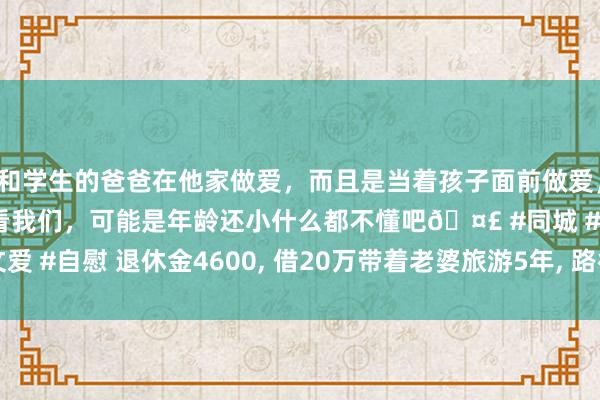和学生的爸爸在他家做爱，而且是当着孩子面前做爱，太刺激了，孩子完全不看我们，可能是年龄还小什么都不懂吧🤣 #同城 #文爱 #自慰 退休金4600, 借20万带着老婆旅游5年, 路径很倜傥, 如今后悔不已