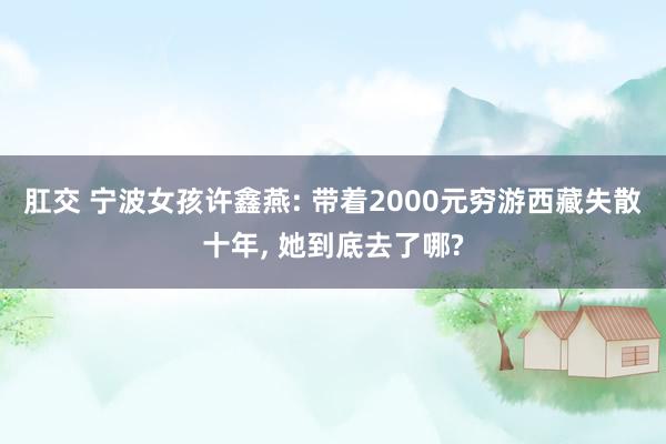 肛交 宁波女孩许鑫燕: 带着2000元穷游西藏失散十年, 她到底去了哪?