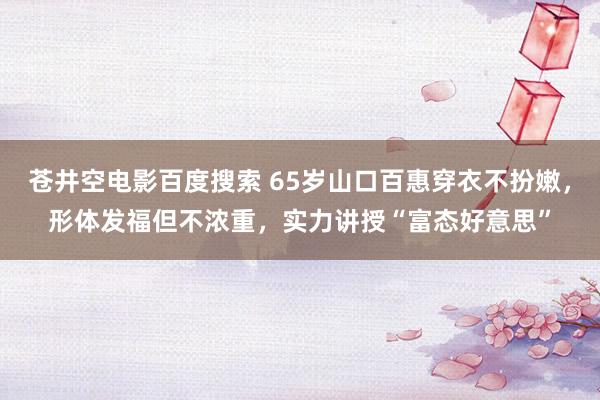 苍井空电影百度搜索 65岁山口百惠穿衣不扮嫩，形体发福但不浓重，实力讲授“富态好意思”