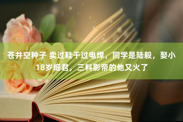 苍井空种子 卖过鞋干过电焊，同学是陆毅，娶小18岁细君，三料影帝的他又火了