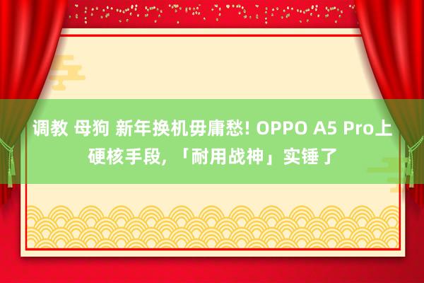 调教 母狗 新年换机毋庸愁! OPPO A5 Pro上硬核手段, 「耐用战神」实锤了