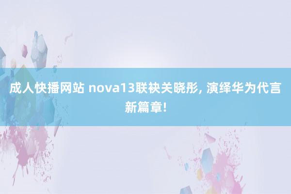 成人快播网站 nova13联袂关晓彤, 演绎华为代言新篇章!