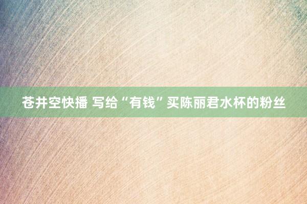 苍井空快播 写给“有钱”买陈丽君水杯的粉丝