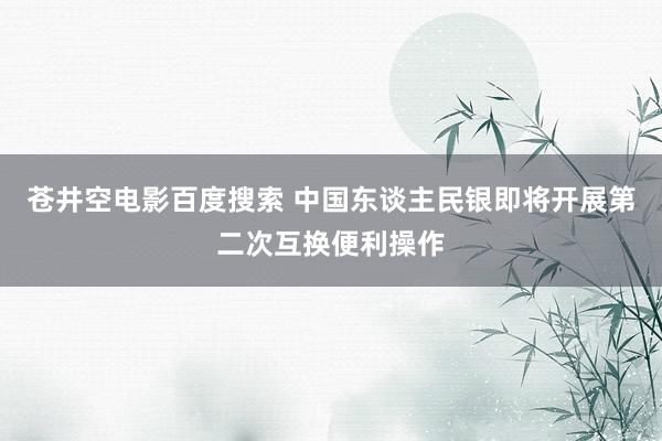 苍井空电影百度搜索 中国东谈主民银即将开展第二次互换便利操作