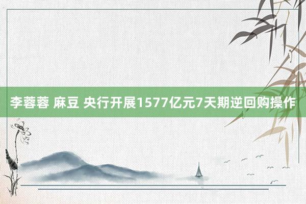 李蓉蓉 麻豆 央行开展1577亿元7天期逆回购操作