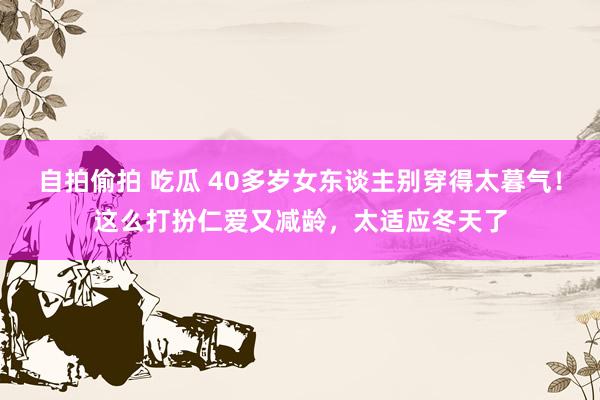 自拍偷拍 吃瓜 40多岁女东谈主别穿得太暮气！这么打扮仁爱又减龄，太适应冬天了