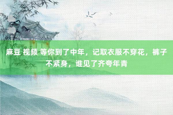 麻豆 视频 等你到了中年，记取衣服不穿花，裤子不紧身，谁见了齐夸年青