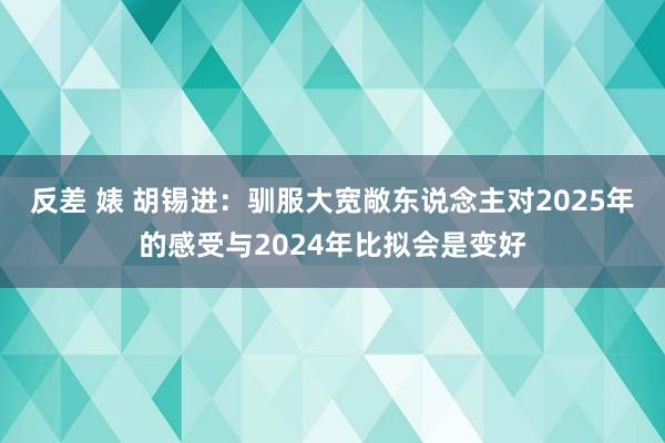 反差 婊 胡锡进：驯服大宽敞东说念主对2025年的感受与2024年比拟会是变好