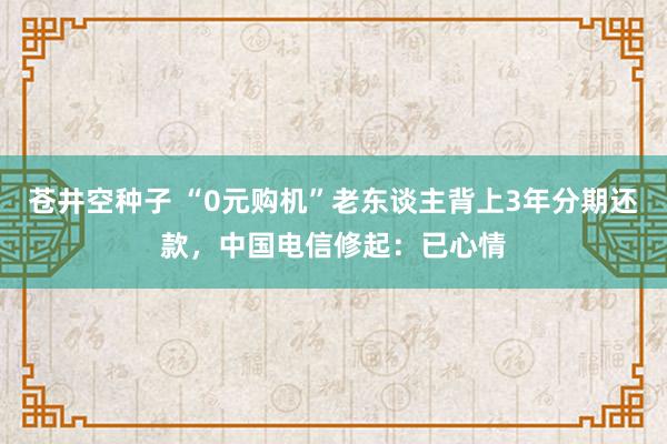 苍井空种子 “0元购机”老东谈主背上3年分期还款，中国电信修起：已心情