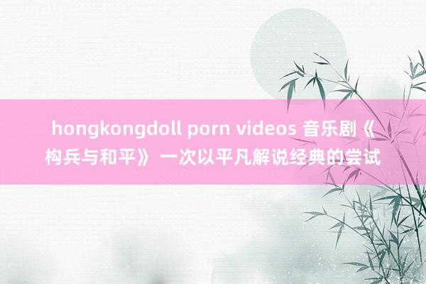 hongkongdoll porn videos 音乐剧《构兵与和平》 一次以平凡解说经典的尝试