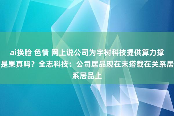 ai换脸 色情 网上说公司为宇树科技提供算力撑捏，是果真吗？全志科技：公司居品现在未搭载在关系居品上