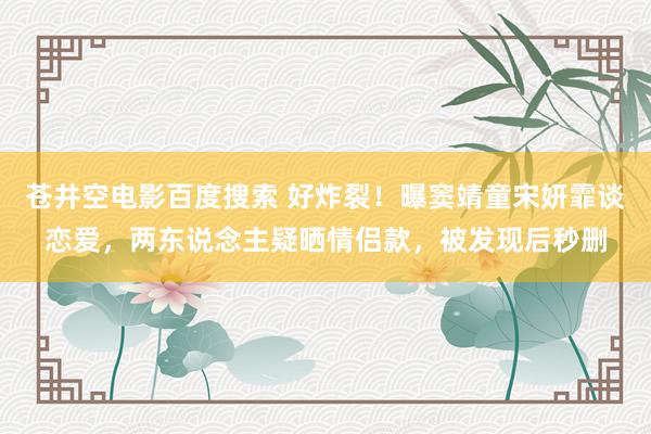 苍井空电影百度搜索 好炸裂！曝窦靖童宋妍霏谈恋爱，两东说念主疑晒情侣款，被发现后秒删