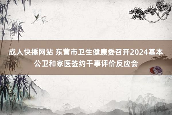 成人快播网站 东营市卫生健康委召开2024基本公卫和家医签约干事评价反应会