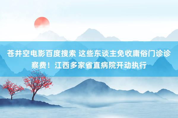 苍井空电影百度搜索 这些东谈主免收庸俗门诊诊察费！江西多家省直病院开动执行