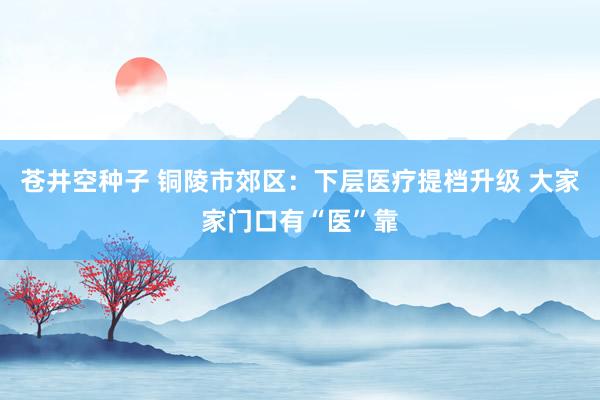 苍井空种子 铜陵市郊区：下层医疗提档升级 大家家门口有“医”靠