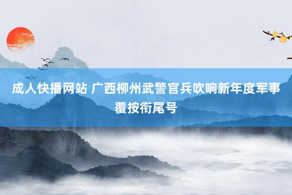 成人快播网站 广西柳州武警官兵吹响新年度军事覆按衔尾号