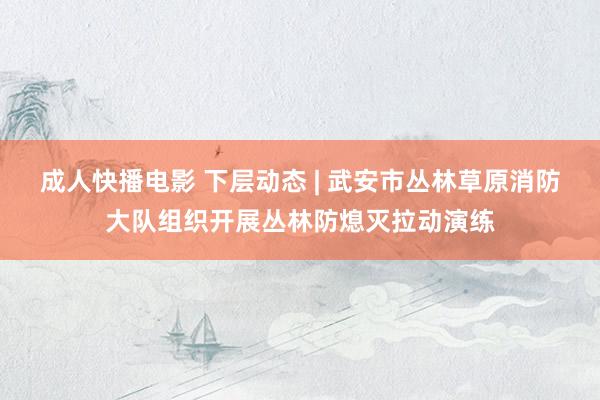 成人快播电影 下层动态 | 武安市丛林草原消防大队组织开展丛林防熄灭拉动演练