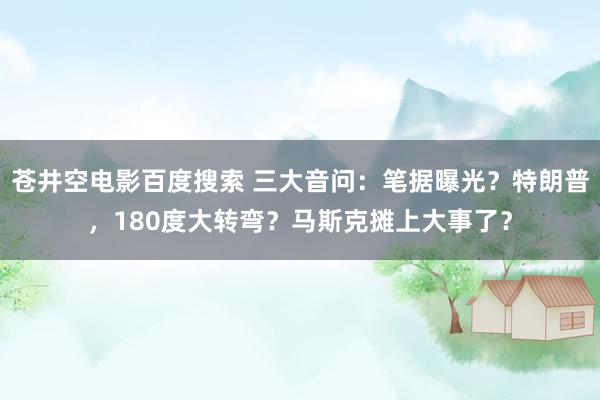 苍井空电影百度搜索 三大音问：笔据曝光？特朗普，180度大转弯？马斯克摊上大事了？
