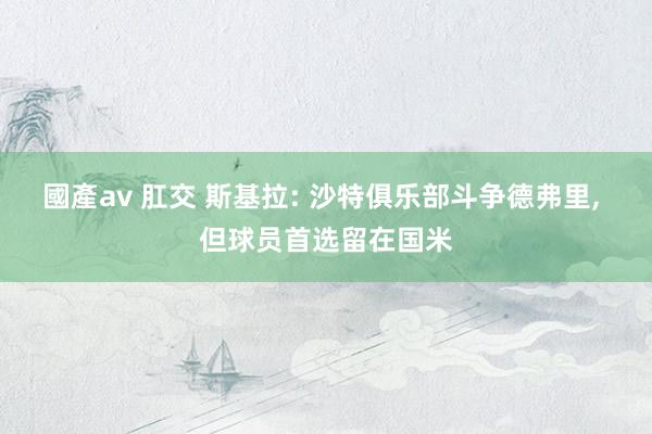 國產av 肛交 斯基拉: 沙特俱乐部斗争德弗里, 但球员首选留在国米