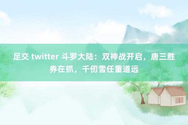 足交 twitter 斗罗大陆：双神战开启，唐三胜券在抓，千仞雪任重道远