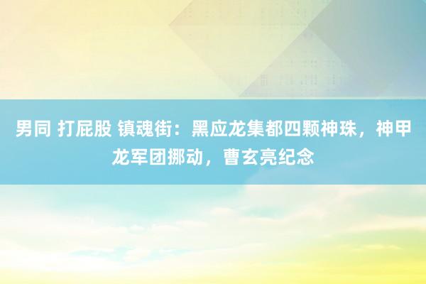 男同 打屁股 镇魂街：黑应龙集都四颗神珠，神甲龙军团挪动，曹玄亮纪念