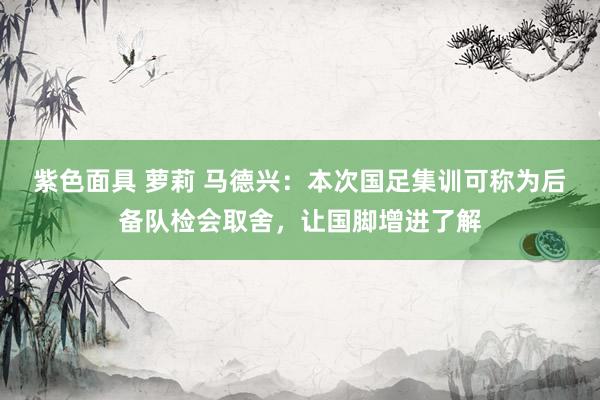 紫色面具 萝莉 马德兴：本次国足集训可称为后备队检会取舍，让国脚增进了解