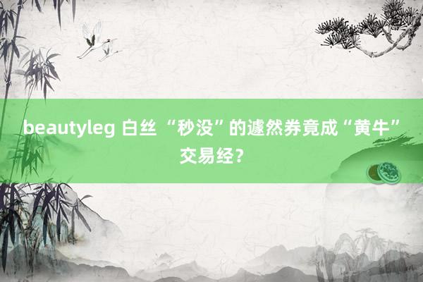 beautyleg 白丝 “秒没”的遽然券竟成“黄牛”交易经？