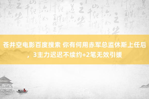 苍井空电影百度搜索 你有何用赤军总监休斯上任后，3主力迟迟不续约+2笔无效引援