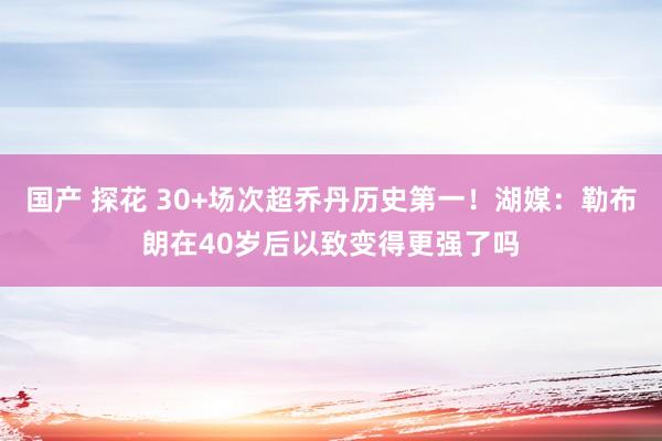 国产 探花 30+场次超乔丹历史第一！湖媒：勒布朗在40岁后以致变得更强了吗