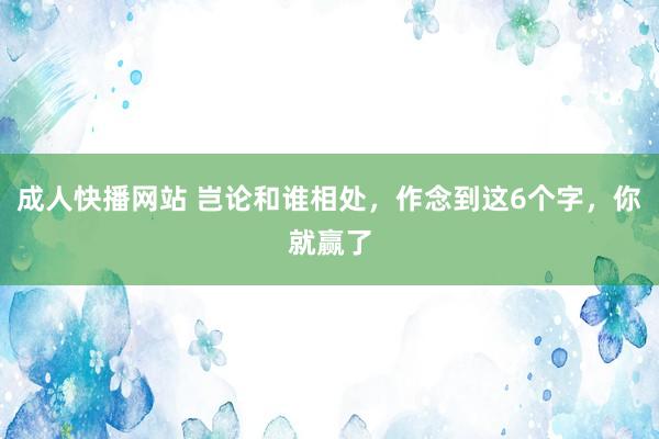 成人快播网站 岂论和谁相处，作念到这6个字，你就赢了