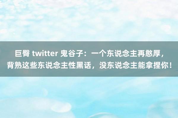 巨臀 twitter 鬼谷子：一个东说念主再憨厚，背熟这些东说念主性黑话，没东说念主能拿捏你！