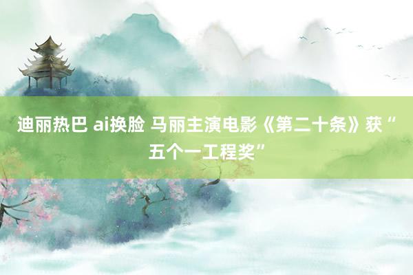 迪丽热巴 ai换脸 马丽主演电影《第二十条》获“五个一工程奖”