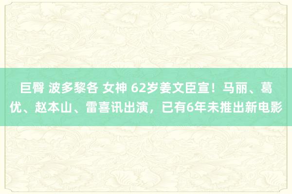 巨臀 波多黎各 女神 62岁姜文臣宣！马丽、葛优、赵本山、雷喜讯出演，已有6年未推出新电影