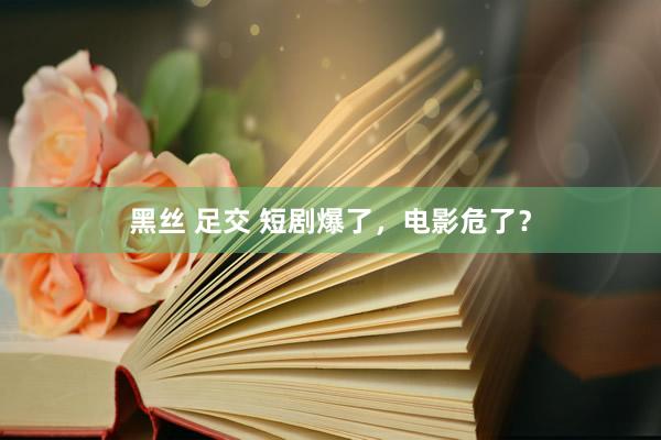黑丝 足交 短剧爆了，电影危了？