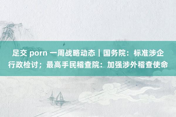 足交 porn 一周战略动态｜国务院：标准涉企行政检讨；最高手民稽查院：加强涉外稽查使命