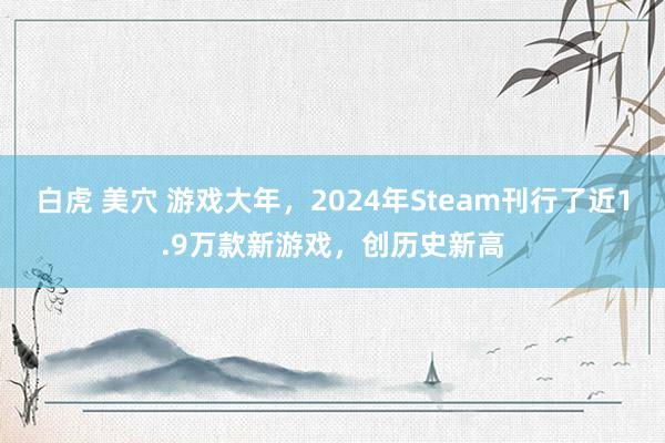 白虎 美穴 游戏大年，2024年Steam刊行了近1.9万款新游戏，创历史新高