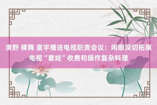 清野 裸舞 寰宇播送电视职责会议：闲暇深切拓展电视“套娃”收费和操作复杂料理