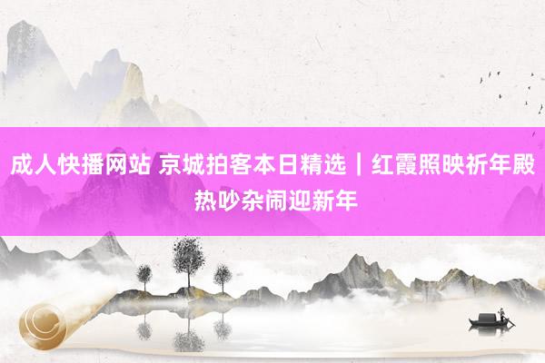 成人快播网站 京城拍客本日精选｜红霞照映祈年殿 热吵杂闹迎新年