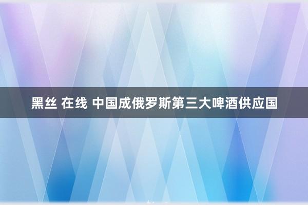 黑丝 在线 中国成俄罗斯第三大啤酒供应国