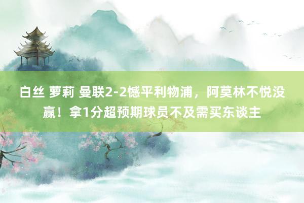 白丝 萝莉 曼联2-2憾平利物浦，阿莫林不悦没赢！拿1分超预期球员不及需买东谈主