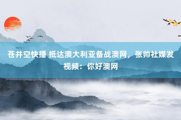 苍井空快播 抵达澳大利亚备战澳网，张帅社媒发视频：你好澳网