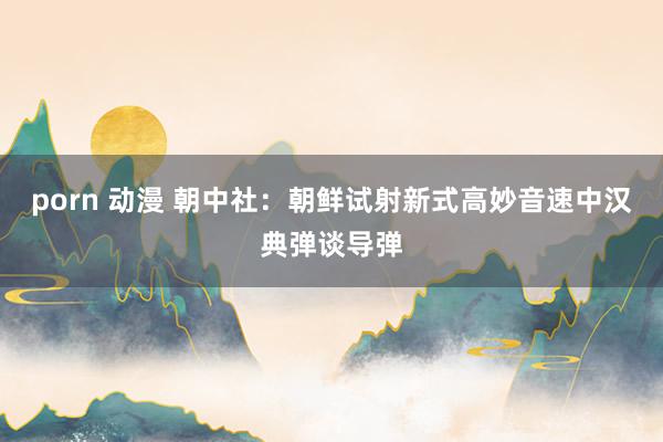 porn 动漫 朝中社：朝鲜试射新式高妙音速中汉典弹谈导弹