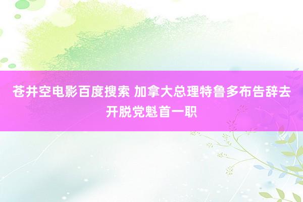 苍井空电影百度搜索 加拿大总理特鲁多布告辞去开脱党魁首一职