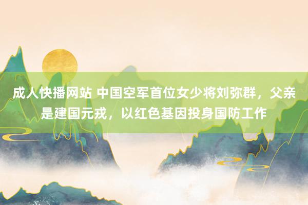 成人快播网站 中国空军首位女少将刘弥群，父亲是建国元戎，以红色基因投身国防工作