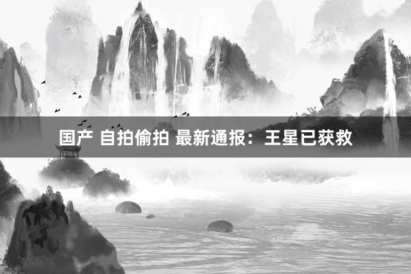 国产 自拍偷拍 最新通报：王星已获救