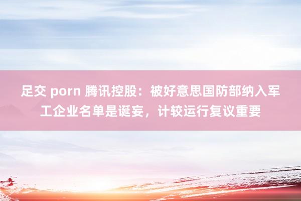 足交 porn 腾讯控股：被好意思国防部纳入军工企业名单是诞妄，计较运行复议重要