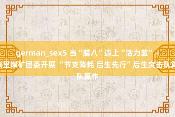 german_sex5 当“腊八”遇上“活力蓝”——柴里煤矿团委开展 “节支降耗 后生先行”后生突击队算作