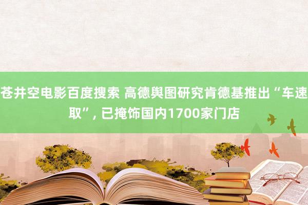 苍井空电影百度搜索 高德舆图研究肯德基推出“车速取”, 已掩饰国内1700家门店